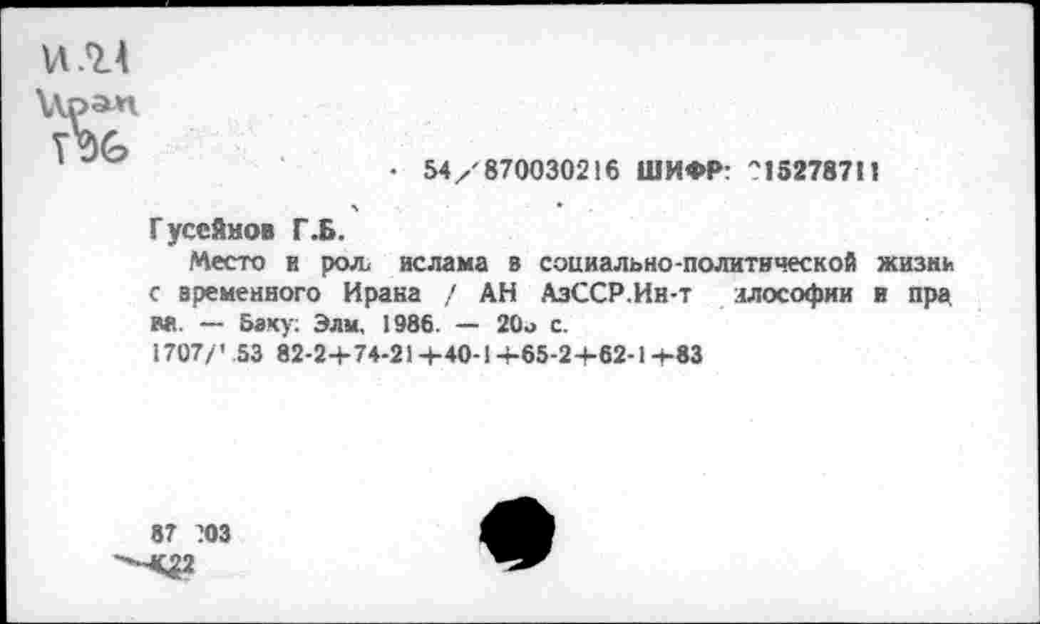 ﻿• 54/'870030216 ШИФР: ''15278711
Гусейнов Г.Б.
Место и рол ислама в социально-политической жизнь с временного Ирака / АН АзССР.Ин-т ллософии и пра. аа. — Баку; Элм, 1986. — 20о с.
1707/ ’ .53 82-2+74-21 +40-1 +65-2 +62-1 +83